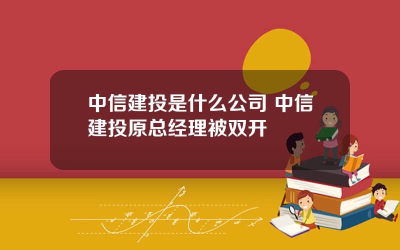 中信建投是什么公司 中信建投原总经理被双开